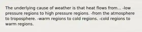 The underlying cause of weather is that heat flows from... -low pressure regions to high pressure regions. -from the atmosphere to troposphere. -warm regions to cold regions. -cold regions to warm regions.