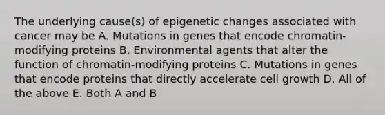 The underlying cause(s) of epigenetic changes associated with cancer may be A. Mutations in genes that encode chromatin-modifying proteins B. Environmental agents that alter the function of chromatin-modifying proteins C. Mutations in genes that encode proteins that directly accelerate cell growth D. All of the above E. Both A and B