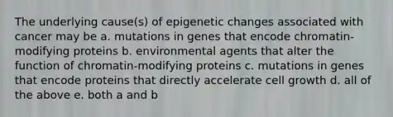 The underlying cause(s) of epigenetic changes associated with cancer may be a. mutations in genes that encode chromatin-modifying proteins b. environmental agents that alter the function of chromatin-modifying proteins c. mutations in genes that encode proteins that directly accelerate cell growth d. all of the above e. both a and b