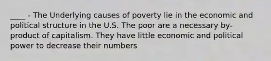 ____ - The Underlying causes of poverty lie in the economic and political structure in the U.S. The poor are a necessary by-product of capitalism. They have little economic and political power to decrease their numbers