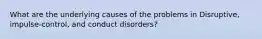 What are the underlying causes of the problems in Disruptive, impulse-control, and conduct disorders?