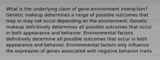 What is the underlying claim of gene-environment interaction? Genetic makeup determines a range of possible outcomes that may or may not occur depending on the environment. Genetic makeup definitively determines all possible outcomes that occur in both appearance and behavior. Environmental factors definitively determine all possible outcomes that occur in both appearance and behavior. Environmental factors only influence the expression of genes associated with negative behavior traits