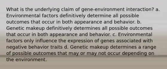 What is the underlying claim of gene-environment interaction? a. Environmental factors definitively determine all possible outcomes that occur in both appearance and behavior. b. Genetic makeup definitively determines all possible outcomes that occur in both appearance and behavior. c. Environmental factors only influence the expression of genes associated with negative behavior traits d. Genetic makeup determines a range of possible outcomes that may or may not occur depending on the environment.