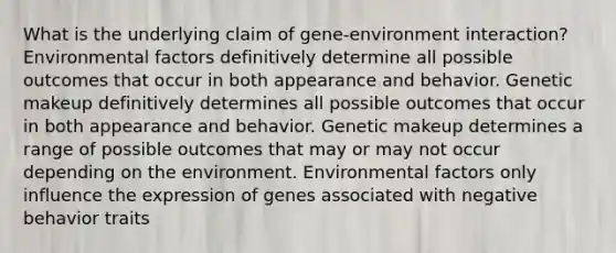 What is the underlying claim of gene-environment interaction? Environmental factors definitively determine all possible outcomes that occur in both appearance and behavior. Genetic makeup definitively determines all possible outcomes that occur in both appearance and behavior. Genetic makeup determines a range of possible outcomes that may or may not occur depending on the environment. Environmental factors only influence the expression of genes associated with negative behavior traits