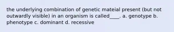 the underlying combination of genetic mateial present (but not outwardly visible) in an organism is called____. a. genotype b. phenotype c. dominant d. recessive