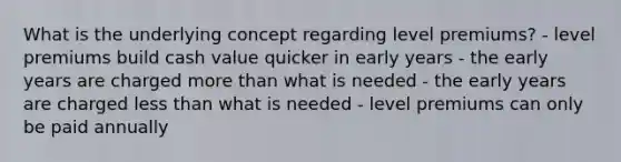 What is the underlying concept regarding level premiums? - level premiums build cash value quicker in early years - the early years are charged more than what is needed - the early years are charged less than what is needed - level premiums can only be paid annually