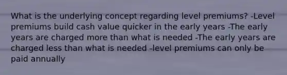 What is the underlying concept regarding level premiums? -Level premiums build cash value quicker in the early years -The early years are charged more than what is needed -The early years are charged less than what is needed -level premiums can only be paid annually