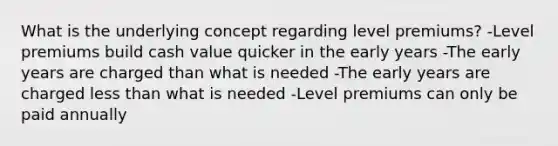 What is the underlying concept regarding level premiums? -Level premiums build cash value quicker in the early years -The early years are charged than what is needed -The early years are charged less than what is needed -Level premiums can only be paid annually