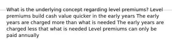 What is the underlying concept regarding level premiums? Level premiums build cash value quicker in the early years The early years are charged more than what is needed The early years are charged less that what is needed Level premiums can only be paid annually