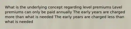 What is the underlying concept regarding level premiums Level premiums can only be paid annually The early years are charged more than what is needed The early years are charged less than what is needed