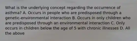 What is the underlying concept regarding the occurrence of asthma? A. Occurs in people who are predisposed through a genetic-environmental interaction B. Occurs in only children who are predisposed through an environmental interaction C. Only occurs in children below the age of 5 with chronic illnesses D. All the above