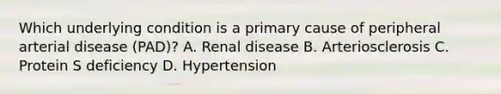 Which underlying condition is a primary cause of peripheral arterial disease (PAD)? A. Renal disease B. Arteriosclerosis C. Protein S deficiency D. Hypertension