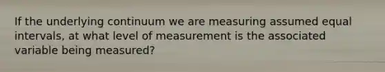 If the underlying continuum we are measuring assumed equal intervals, at what level of measurement is the associated variable being measured?