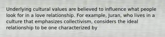 Underlying cultural values are believed to influence what people look for in a love relationship. For example, Juran, who lives in a culture that emphasizes collectivism, considers the ideal relationship to be one characterized by