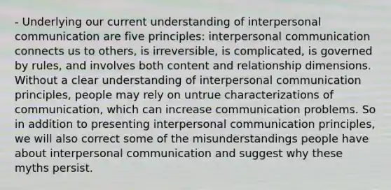 - Underlying our current understanding of interpersonal communication are five principles: interpersonal communication connects us to others, is irreversible, is complicated, is governed by rules, and involves both content and relationship dimensions. Without a clear understanding of interpersonal communication principles, people may rely on untrue characterizations of communication, which can increase communication problems. So in addition to presenting interpersonal communication principles, we will also correct some of the misunderstandings people have about interpersonal communication and suggest why these myths persist.