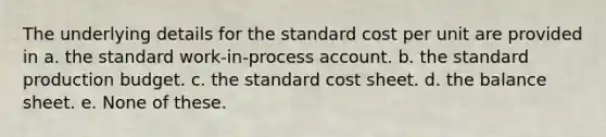 The underlying details for the standard cost per unit are provided in a. the standard work-in-process account. b. the standard production budget. c. the standard cost sheet. d. the balance sheet. e. None of these.