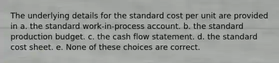 The underlying details for the standard cost per unit are provided in a. the standard work-in-process account. b. the standard production budget. c. the cash flow statement. d. the standard cost sheet. e. None of these choices are correct.