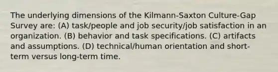 The underlying dimensions of the Kilmann-Saxton Culture-Gap Survey are: (A) task/people and job security/job satisfaction in an organization. (B) behavior and task specifications. (C) artifacts and assumptions. (D) technical/human orientation and short-term versus long-term time.