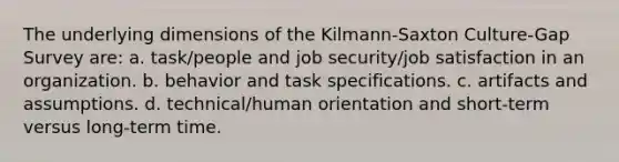 The underlying dimensions of the Kilmann-Saxton Culture-Gap Survey are: a. task/people and job security/job satisfaction in an organization. b. behavior and task specifications. c. artifacts and assumptions. d. technical/human orientation and short-term versus long-term time.