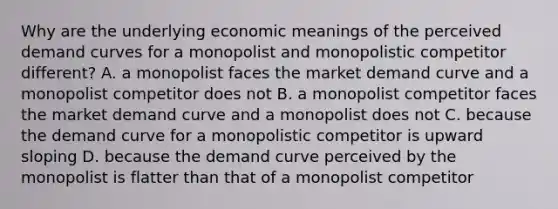 Why are the underlying economic meanings of the perceived demand curves for a monopolist and monopolistic competitor different? A. a monopolist faces the market demand curve and a monopolist competitor does not B. a monopolist competitor faces the market demand curve and a monopolist does not C. because the demand curve for a monopolistic competitor is upward sloping D. because the demand curve perceived by the monopolist is flatter than that of a monopolist competitor