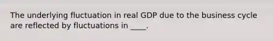 The underlying fluctuation in real GDP due to the business cycle are reflected by fluctuations in ____.