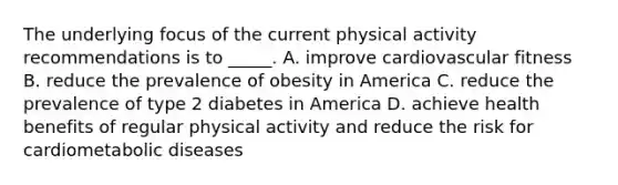 The underlying focus of the current physical activity recommendations is to _____. A. improve cardiovascular fitness B. reduce the prevalence of obesity in America C. reduce the prevalence of type 2 diabetes in America D. achieve health benefits of regular physical activity and reduce the risk for cardiometabolic diseases