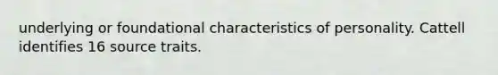 underlying or foundational characteristics of personality. Cattell identifies 16 source traits.
