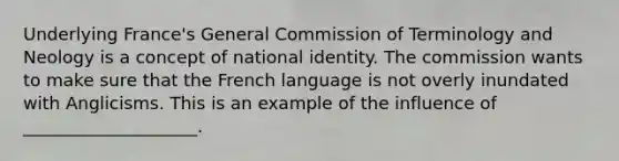 Underlying France's General Commission of Terminology and Neology is a concept of national identity. The commission wants to make sure that the French language is not overly inundated with Anglicisms. This is an example of the influence of ____________________.