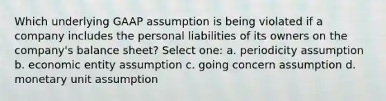 Which underlying GAAP assumption is being violated if a company includes the personal liabilities of its owners on the company's balance sheet? Select one: a. periodicity assumption b. economic entity assumption c. going concern assumption d. monetary unit assumption