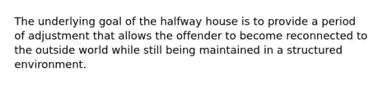 The underlying goal of the halfway house is to provide a period of adjustment that allows the offender to become reconnected to the outside world while still being maintained in a structured environment.