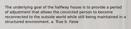 The underlying goal of the halfway house is to provide a period of adjustment that allows the convicted person to become reconnected to the outside world while still being maintained in a structured environment. a. True b. False