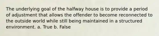 The underlying goal of the halfway house is to provide a period of adjustment that allows the offender to become reconnected to the outside world while still being maintained in a structured environment. a. True b. False