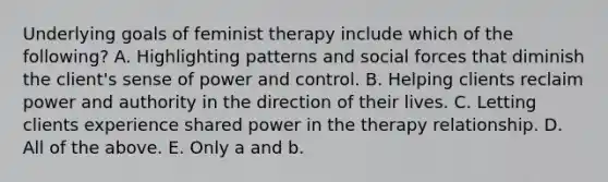 Underlying goals of feminist therapy include which of the following? A. Highlighting patterns and social forces that diminish the client's sense of power and control. B. Helping clients reclaim power and authority in the direction of their lives. C. Letting clients experience shared power in the therapy relationship. D. All of the above. E. Only a and b.