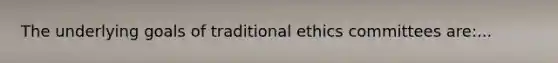 The underlying goals of traditional ethics committees are:...