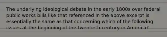 The underlying ideological debate in the early 1800s over federal public works bills like that referenced in the above excerpt is essentially the same as that concerning which of the following issues at the beginning of the twentieth century in America?