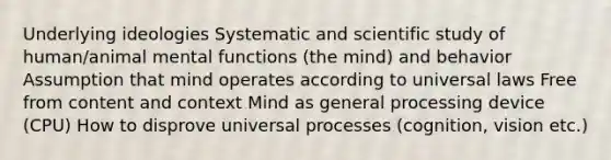 Underlying ideologies Systematic and scientific study of human/animal mental functions (the mind) and behavior Assumption that mind operates according to universal laws Free from content and context Mind as general processing device (CPU) How to disprove universal processes (cognition, vision etc.)