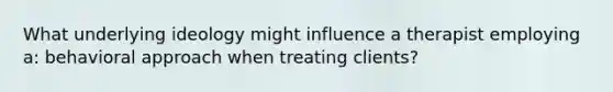 What underlying ideology might influence a therapist employing a: behavioral approach when treating clients?