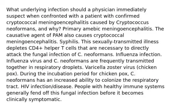 What underlying infection should a physician immediately suspect when confronted with a patient with confirmed cryptococcal meningoencephalitis caused by Cryptococcus neoformans, and why? Primary amebic meningoencephalitis. The causative agent of PAM also causes cryptococcal meningoencephalitis. Syphilis. This sexually-transmitted illness depletes CD4+ helper T cells that are necessary to directly attack the fungal infection of C. neoformans. Influenza infection. Influenza virus and C. neoformans are frequently transmitted together in respiratory droplets. Varicella zoster virus (chicken pox). During the incubation period for chicken pox, C. neoformans has an increased ability to colonize the respiratory tract. HIV infection/disease. People with healthy immune systems generally fend off this fungal infection before it becomes clinically symptomatic.