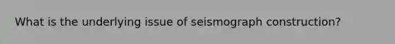 What is the underlying issue of seismograph construction?