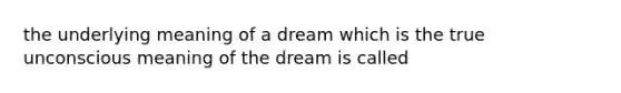 the underlying meaning of a dream which is the true unconscious meaning of the dream is called