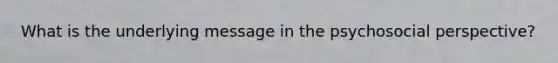 What is the underlying message in the psychosocial perspective?