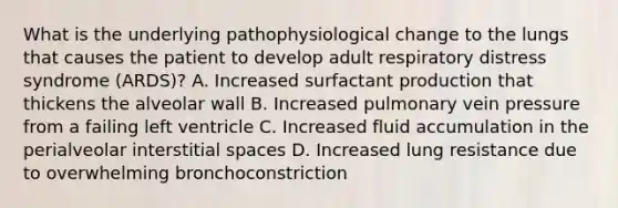 What is the underlying pathophysiological change to the lungs that causes the patient to develop adult respiratory distress syndrome​ (ARDS)? A. Increased surfactant production that thickens the alveolar wall B. Increased pulmonary vein pressure from a failing left ventricle C. Increased fluid accumulation in the perialveolar interstitial spaces D. Increased lung resistance due to overwhelming bronchoconstriction