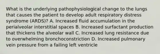 What is the underlying pathophysiological change to the lungs that causes the patient to develop adult respiratory distress syndrome​ (ARDS)? A. Increased fluid accumulation in the perialveolar interstitial spaces B. Increased surfactant production that thickens the alveolar wall C. Increased lung resistance due to overwhelming bronchoconstriction D. Increased pulmonary vein pressure from a failing left ventricle