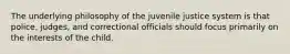 The underlying philosophy of the juvenile justice system is that police, judges, and correctional officials should focus primarily on the interests of the child.