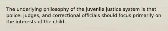 The underlying philosophy of the juvenile justice system is that police, judges, and correctional officials should focus primarily on the interests of the child.