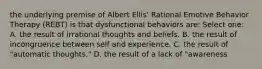 the underlying premise of Albert Ellis' Rational Emotive Behavior Therapy (REBT) is that dysfunctional behaviors are: Select one: A. the result of irrational thoughts and beliefs. B. the result of incongruence between self and experience. C. the result of "automatic thoughts." D. the result of a lack of "awareness