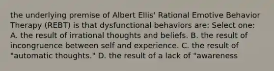 the underlying premise of Albert Ellis' Rational Emotive Behavior Therapy (REBT) is that dysfunctional behaviors are: Select one: A. the result of irrational thoughts and beliefs. B. the result of incongruence between self and experience. C. the result of "automatic thoughts." D. the result of a lack of "awareness