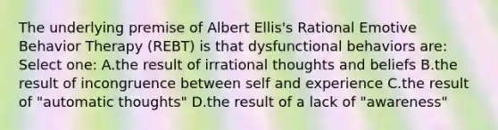 The underlying premise of Albert Ellis's Rational Emotive Behavior Therapy (REBT) is that dysfunctional behaviors are: Select one: A.the result of irrational thoughts and beliefs B.the result of incongruence between self and experience C.the result of "automatic thoughts" D.the result of a lack of "awareness"