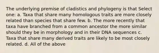 The underlying premise of cladistics and phylogeny is that Select one: a. Taxa that share many homologous traits are more closely related than species that share few. b. The more recently that taxa have branched from a common ancestor the more similar should they be in morphology and in their DNA sequences c. Taxa that share many derived traits are likely to be most closely related. d. All of the above