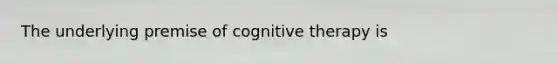 The underlying premise of cognitive therapy is